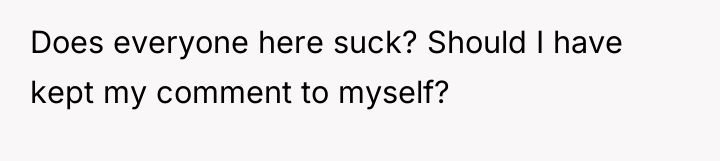Does everyone here suck? Should I have kept my comment...