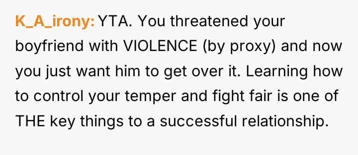 K_A_irony YTA. You threatened your boyfriend with VIOLENCE (by proxy)...
