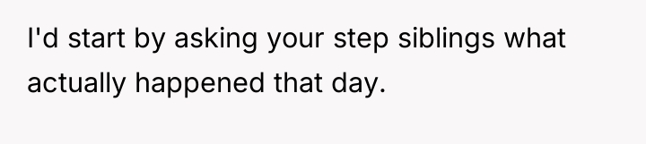 I'd start by asking your step siblings what actually happened...