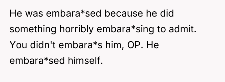 He was embara*sed because he did something horribly embara*sing to...