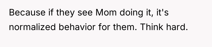 Because if they see Mom doing it, it's normalized behavior...