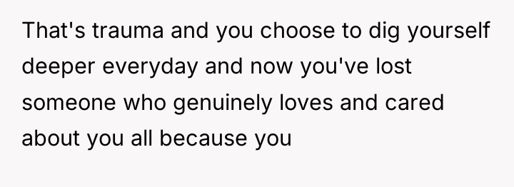 That's trauma and you choose to dig yourself deeper everyday...