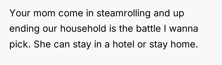 Your mom come in steamrolling and up ending our household...
