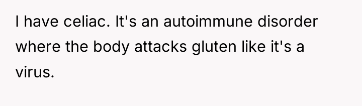 I have celiac. It's an autoimmune disorder where the body...