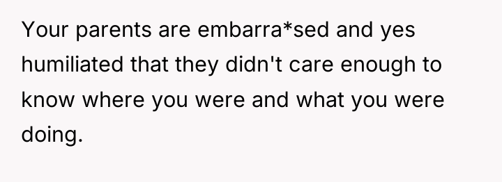 Your parents are embarra*sed and yes humiliated that they didn't...