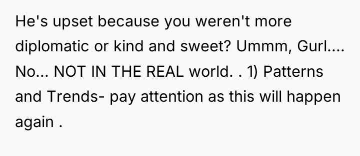 He's upset because you weren't more diplomatic or kind and...