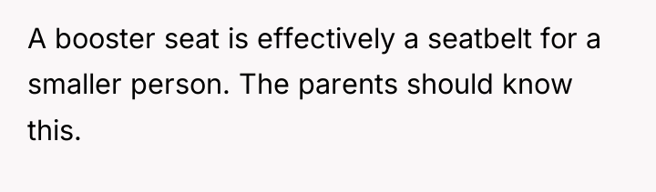 A booster seat is effectively a seatbelt for a smaller...