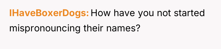 IHaveBoxerDogs How have you not started mispronouncing their names?