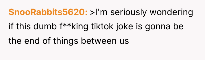 SnooRabbits5620 >I'm seriously wondering if this dumb f**king tiktok joke...