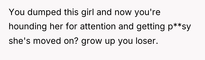You dumped this girl and now you're hounding her for...