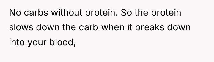 No carbs without protein. So the protein slows down the...