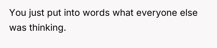 You just put into words what everyone else was thinking.