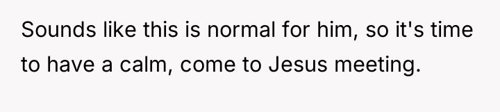 Sounds like this is normal for him, so it's time...