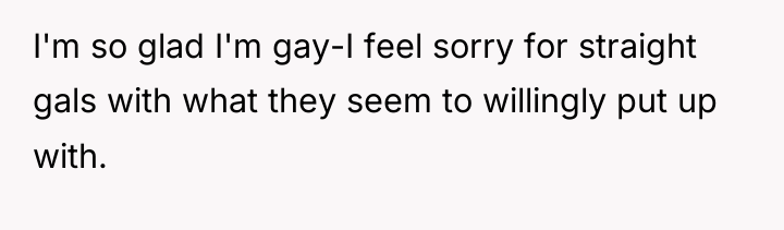 I'm so glad I'm gay-I feel sorry for straight gals...