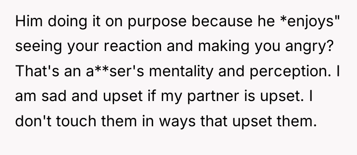 Him doing it on purpose because he *enjoys" seeing your...