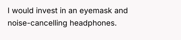 I would invest in an eyemask and noise-cancelling headphones.