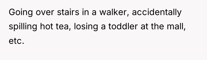 Going over stairs in a walker, accidentally spilling hot tea,...