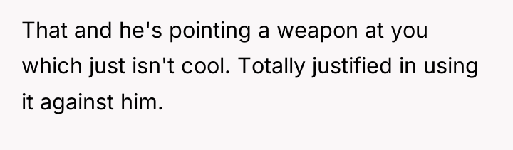 That and he's pointing a weapon at you which just...