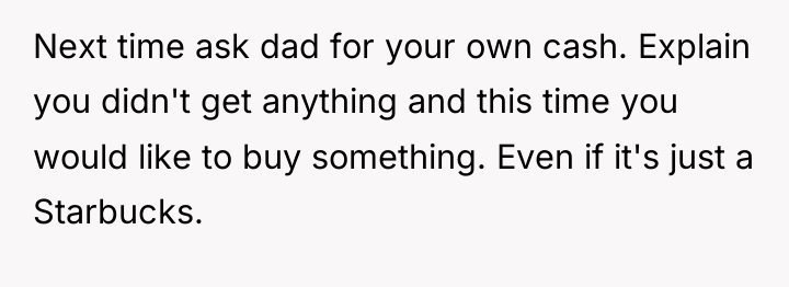 Next time ask dad for your own cash. Explain you...