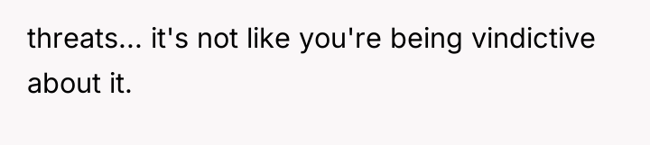 threats... it's not like you're being vindictive about it.