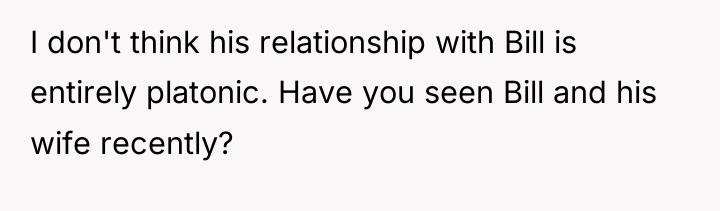 I don't think his relationship with Bill is entirely platonic....