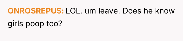 ONROSREPUS LOL. um leave. Does he know girls poop too?