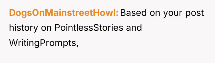 DogsOnMainstreetHowl Based on your post history on PointlessStories and WritingPrompts,