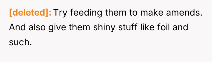 [deleted] Try feeding them to make amends. And also give...