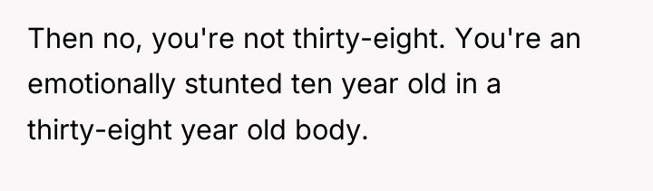 Then no, you're not thirty-eight. You're an emotionally stunted ten...