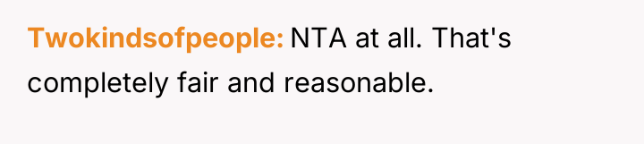 Twokindsofpeople NTA at all. That's completely fair and reasonable.
