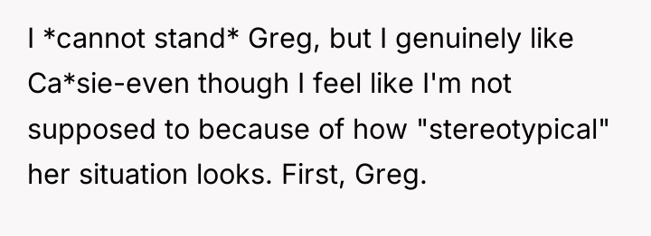 I *cannot stand* Greg, but I genuinely like Ca*sie-even though...