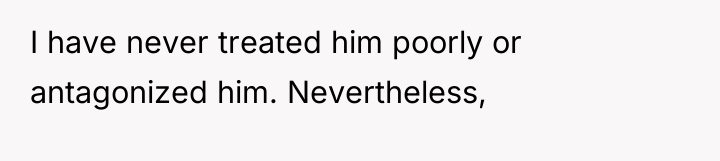 I have never treated him poorly or antagonized him. Nevertheless,