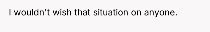 I wouldn't wish that situation on anyone.
