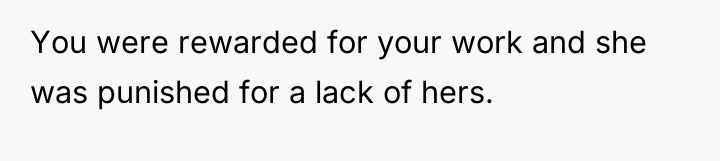 You were rewarded for your work and she was punished...