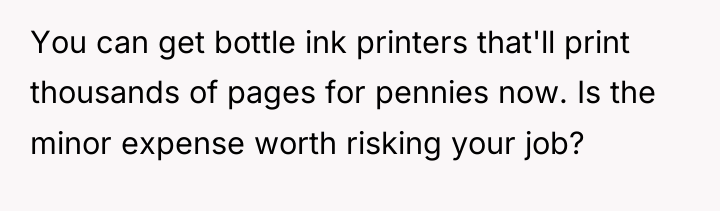 You can get bottle ink printers that'll print thousands of...