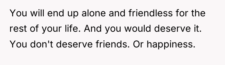 You will end up alone and friendless for the rest...