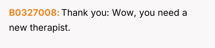 B0327008 Thank you: Wow, you need a new therapist.