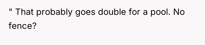" That probably goes double for a pool. No fence?