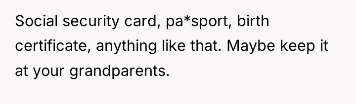 Social security card, pa*sport, birth certificate, anything like that. Maybe...