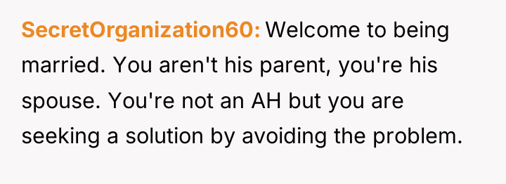 SecretOrganization60 Welcome to being married. You aren't his parent, you're...