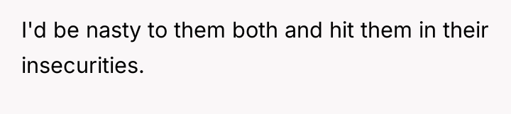 I'd be nasty to them both and hit them in...