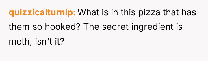 quizzicalturnip What is in this pizza that has them so...