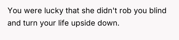 You were lucky that she didn't rob you blind and...