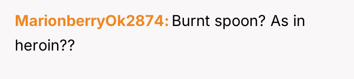 MarionberryOk2874 Burnt spoon? As in heroin??