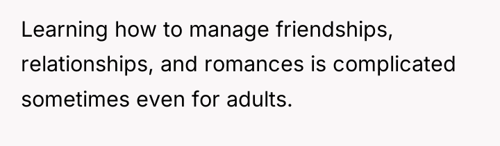 Learning how to manage friendships, relationships, and romances is complicated...