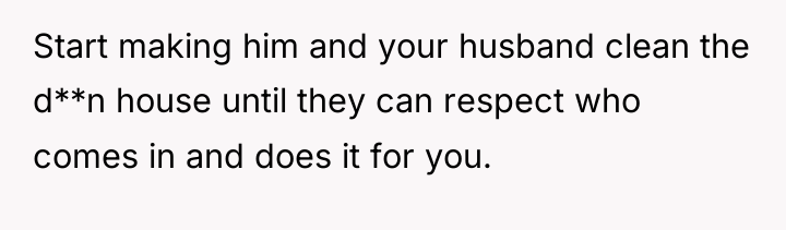 Start making him and your husband clean the d**n house...