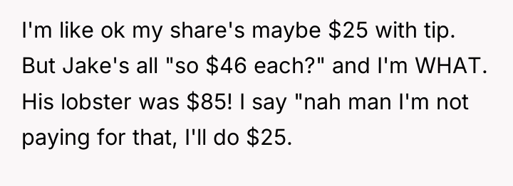 I'm like ok my share's maybe $25 with tip. But...