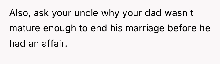 Also, ask your uncle why your dad wasn't mature enough...