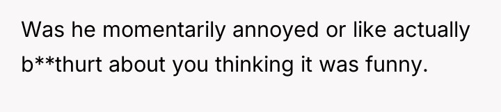 Was he momentarily annoyed or like actually b**thurt about you...