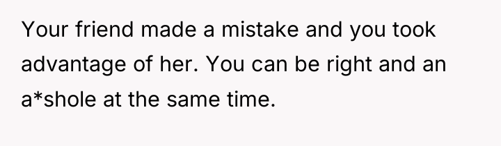 Your friend made a mistake and you took advantage of...
